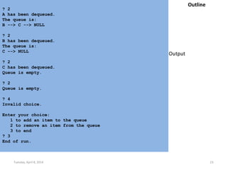 Tuesday, April 8, 2014 23
? 2
A has been dequeued.
The queue is:
B --> C --> NULL
? 2
B has been dequeued.
The queue is:
C --> NULL
? 2
C has been dequeued.
Queue is empty.
? 2
Queue is empty.
? 4
Invalid choice.
Enter your choice:
1 to add an item to the queue
2 to remove an item from the queue
3 to end
? 3
End of run.
Outline
Output
 