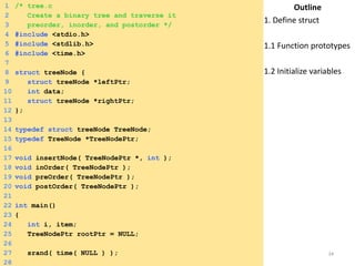 Tuesday, April 8, 2014 34
1 /* tree.c
2 Create a binary tree and traverse it
3 preorder, inorder, and postorder */
4 #include <stdio.h>
5 #include <stdlib.h>
6 #include <time.h>
7
8 struct treeNode {
9 struct treeNode *leftPtr;
10 int data;
11 struct treeNode *rightPtr;
12 };
13
14 typedef struct treeNode TreeNode;
15 typedef TreeNode *TreeNodePtr;
16
17 void insertNode( TreeNodePtr *, int );
18 void inOrder( TreeNodePtr );
19 void preOrder( TreeNodePtr );
20 void postOrder( TreeNodePtr );
21
22 int main()
23 {
24 int i, item;
25 TreeNodePtr rootPtr = NULL;
26
27 srand( time( NULL ) );
28
Outline
1. Define struct
1.1 Function prototypes
1.2 Initialize variables
 