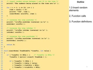Tuesday, April 8, 2014 35
Outline
1.3 Insert random
elements
2. Function calls
3. Function definitions
29 /* insert random values between 1 and 15 in the tree */
30 printf( "The numbers being placed in the tree are:n" );
31
32 for ( i = 1; i <= 10; i++ ) {
33 item = rand() % 15;
34 printf( "%3d", item );
35 insertNode( &rootPtr, item );
36 }
37
38 /* traverse the tree preOrder */
39 printf( "nnThe preOrder traversal is:n" );
40 preOrder( rootPtr );
41
42 /* traverse the tree inOrder */
43 printf( "nnThe inOrder traversal is:n" );
44 inOrder( rootPtr );
45
46 /* traverse the tree postOrder */
47 printf( "nnThe postOrder traversal is:n" );
48 postOrder( rootPtr );
49
50 return 0;
51 }
52
53 void insertNode( TreeNodePtr *treePtr, int value )
54 {
55 if ( *treePtr == NULL ) { /* *treePtr is NULL */
56 *treePtr = malloc( sizeof( TreeNode ) );
57
58 if ( *treePtr != NULL ) {
59 ( *treePtr )->data = value;
60 ( *treePtr )->leftPtr = NULL;
61 ( *treePtr )->rightPtr = NULL;
62 }
 