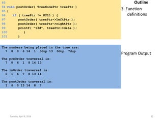 Tuesday, April 8, 2014 37
Outline
3. Function
definitions
Program Output
93
94 void postOrder( TreeNodePtr treePtr )
95 {
96 if ( treePtr != NULL ) {
97 postOrder( treePtr->leftPtr );
98 postOrder( treePtr->rightPtr );
99 printf( "%3d", treePtr->data );
100 }
101 }
The numbers being placed in the tree are:
7 8 0 6 14 1 0dup 13 0dup 7dup
The preOrder traversal is:
7 0 6 1 8 14 13
The inOrder traversal is:
0 1 6 7 8 13 14
The postOrder traversal is:
1 6 0 13 14 8 7
 