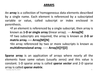Tuesday, April 8, 2014 4
ARRAYS
An array is a collection of homogeneous data elements described
by a single name. Each element is referenced by a subscripted
variable or value, called subscript or index enclosed in
parenthesis.
•If an element is referenced by a single subscript, then array is
known as 1-D or single array (linear array). --- Array[N]
•If two subscripts are required, the array is known as 2-D or
matrix array. ---- Array[M][N]
•An array referenced by two or more subscripts is known as
multidimensional array. ----- Array[X][Y][Z]
Sparse array is an application of arrays where nearly all the
elements have same values (usually zeros) and this value is
constant. 1-D sparse array is called sparse vector and 2-D sparse
array is called sparse matrix.
 
