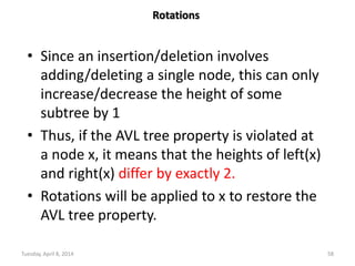 Tuesday, April 8, 2014 58
Rotations
• Since an insertion/deletion involves
adding/deleting a single node, this can only
increase/decrease the height of some
subtree by 1
• Thus, if the AVL tree property is violated at
a node x, it means that the heights of left(x)
and right(x) differ by exactly 2.
• Rotations will be applied to x to restore the
AVL tree property.
 