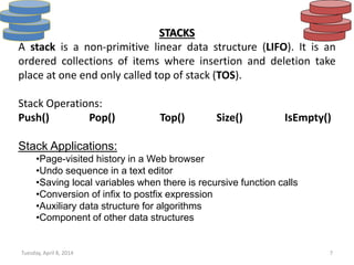 Tuesday, April 8, 2014 7
STACKS
A stack is a non-primitive linear data structure (LIFO). It is an
ordered collections of items where insertion and deletion take
place at one end only called top of stack (TOS).
Stack Operations:
Push() Pop() Top() Size() IsEmpty()
Stack Applications:
•Page-visited history in a Web browser
•Undo sequence in a text editor
•Saving local variables when there is recursive function calls
•Conversion of infix to postfix expression
•Auxiliary data structure for algorithms
•Component of other data structures
 