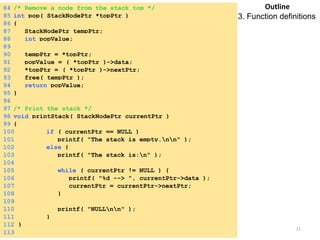 84 /* Remove a node from the stack top */ 
85 int pop( StackNodePtr *topPtr ) 
86 { 
87 StackNodePtr tempPtr; 
88 int popValue; 
89 
90 tempPtr = *topPtr; 
91 popValue = ( *topPtr )->data; 
92 *topPtr = ( *topPtr )->nextPtr; 
93 free( tempPtr ); 
94 return popValue; 
95 } 
96 
97 /* Print the stack */ 
98 void printStack( StackNodePtr currentPtr ) 
99 { 
100 if ( currentPtr == NULL ) 
101 printf( "The stack is empty.nn" ); 
102 else { 
103 printf( "The stack is:n" ); 
104 
105 while ( currentPtr != NULL ) { 
106 printf( "%d --> ", currentPtr->data ); 
107 currentPtr = currentPtr->nextPtr; 
108 } 
109 
110 printf( "NULLnn" ); 
111 } 
112 } 
113 
Outline 
3. Function definitions 
Saturday, August 30, 2014 11 
 