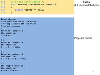 114 /* Is the stack empty? */ 
115 int isEmpty( StackNodePtr topPtr ) 
116 { 
117 return topPtr == NULL; 
118 } 
Enter choice: 
1 to push a value on the stack 
2 to pop a value off the stack 
3 to end program 
? 1 
Enter an integer: 5 
The stack is: 
5 --> NULL 
? 1 
Enter an integer: 6 
The stack is: 
6 --> 5 --> NULL 
? 1 
Enter an integer: 4 
The stack is: 
4 --> 6 --> 5 --> NULL 
? 2 
The popped value is 4. 
The stack is: 
6 --> 5 --> NULL 
Outline 
3. Function definitions 
Program Output 
Saturday, August 30, 2014 12 
 