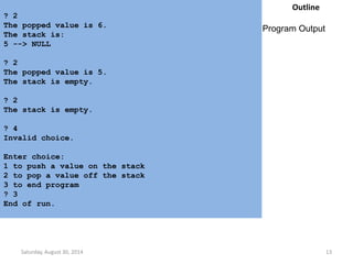 ? 2 
The popped value is 6. 
The stack is: 
5 --> NULL 
? 2 
The popped value is 5. 
The stack is empty. 
? 2 
The stack is empty. 
? 4 
Invalid choice. 
Enter choice: 
1 to push a value on the stack 
2 to pop a value off the stack 
3 to end program 
? 3 
End of run. 
Outline 
Program Output 
Saturday, August 30, 2014 13 
 