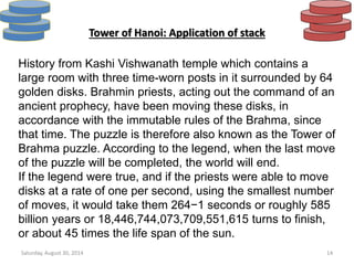 Tower of Hanoi: Application of stack 
History from Kashi Vishwanath temple which contains a 
large room with three time-worn posts in it surrounded by 64 
golden disks. Brahmin priests, acting out the command of an 
ancient prophecy, have been moving these disks, in 
accordance with the immutable rules of the Brahma, since 
that time. The puzzle is therefore also known as the Tower of 
Brahma puzzle. According to the legend, when the last move 
of the puzzle will be completed, the world will end. 
If the legend were true, and if the priests were able to move 
disks at a rate of one per second, using the smallest number 
of moves, it would take them 264−1 seconds or roughly 585 
billion years or 18,446,744,073,709,551,615 turns to finish, 
or about 45 times the life span of the sun. 
Saturday, August 30, 2014 14 
 