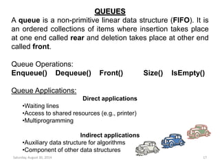 QUEUES 
A queue is a non-primitive linear data structure (FIFO). It is 
an ordered collections of items where insertion takes place 
at one end called rear and deletion takes place at other end 
called front. 
Queue Operations: 
Enqueue() Dequeue() Front() Size() IsEmpty() 
Queue Applications: 
Direct applications 
•Waiting lines 
•Access to shared resources (e.g., printer) 
•Multiprogramming 
Indirect applications 
•Auxiliary data structure for algorithms 
•Component of other data structures 
Saturday, August 30, 2014 17 
 