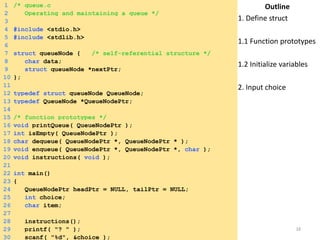 1 /* queue.c 
2 Operating and maintaining a queue */ 
3 
4 #include <stdio.h> 
5 #include <stdlib.h> 
6 
7 struct queueNode { /* self-referential structure */ 
8 char data; 
9 struct queueNode *nextPtr; 
10 }; 
11 
12 typedef struct queueNode QueueNode; 
13 typedef QueueNode *QueueNodePtr; 
14 
15 /* function prototypes */ 
16 void printQueue( QueueNodePtr ); 
17 int isEmpty( QueueNodePtr ); 
18 char dequeue( QueueNodePtr *, QueueNodePtr * ); 
19 void enqueue( QueueNodePtr *, QueueNodePtr *, char ); 
20 void instructions( void ); 
21 
22 int main() 
23 { 
24 QueueNodePtr headPtr = NULL, tailPtr = NULL; 
25 int choice; 
26 char item; 
27 
28 instructions(); 
29 printf( "? " ); 
30 scanf( "%d", &choice ); 
Outline 
1. Define struct 
1.1 Function prototypes 
1.2 Initialize variables 
2. Input choice 
Saturday, August 30, 2014 18 
 
