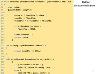 96 char dequeue( QueueNodePtr *headPtr, QueueNodePtr *tailPtr 
)97 { 
98 char value; 
99 QueueNodePtr tempPtr; 
100 
101 value = ( *headPtr )->data; 
102 tempPtr = *headPtr; 
103 *headPtr = ( *headPtr )->nextPtr; 
104 
105 if ( *headPtr == NULL ) 
106 *tailPtr = NULL; 
107 
108 free( tempPtr ); 
109 return value; 
110 } 
111 
112 int isEmpty( QueueNodePtr headPtr ) 
113 { 
114 return headPtr == NULL; 
115 } 
116 
117 void printQueue( QueueNodePtr currentPtr ) 
118 { 
119 if ( currentPtr == NULL ) 
120 printf( "Queue is empty.nn" ); 
121 else { 
122 printf( "The queue is:n" ); 
Outline 
3 function definitions 
Saturday, August 30, 2014 21 
 