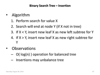 Binary Search Tree – Insertion 
• Algorithm 
1. Perform search for value X 
2. Search will end at node Y (if X not in tree) 
3. If X < Y, insert new leaf X as new left subtree for Y 
4. If X > Y, insert new leaf X as new right subtree for 
Y 
• Observations 
– O( log(n) ) operation for balanced tree 
– Insertions may unbalance tree 
Saturday, August 30, 2014 47 
 