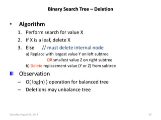 Binary Search Tree – Deletion 
• Algorithm 
1. Perform search for value X 
2. If X is a leaf, delete X 
3. Else // must delete internal node 
a) Replace with largest value Y on left subtree 
OR smallest value Z on right subtree 
b) Delete replacement value (Y or Z) from subtree 
Observation 
– O( log(n) ) operation for balanced tree 
– Deletions may unbalance tree 
Saturday, August 30, 2014 50 
 