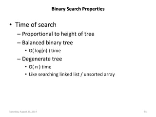 Binary Search Properties 
• Time of search 
– Proportional to height of tree 
– Balanced binary tree 
• O( log(n) ) time 
– Degenerate tree 
• O( n ) time 
• Like searching linked list / unsorted array 
Saturday, August 30, 2014 55 
 