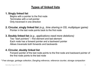Types of linked lists 
1. Singly linked list 
Begins with a pointer to the first node 
Terminates with a null pointer 
Only traversed in one direction 
2. Circular, singly linked list (e.g., time sharing in OS, multiplayer game) 
Pointer in the last node points back to the first node 
3. Doubly linked list (e.g., applications need more deletions) 
Two “start pointers” – first element and last element 
Each node has a forward pointer and a backward pointer 
Allows traversals both forwards and backwards 
4. Circular, doubly linked list 
Forward pointer of the last node points to the first node and backward pointer of 
the first node points to the last node 
* Free storage, garbage collection, Dangling reference, reference counter, storage compaction 
Saturday, August 30, 2014 6 
 