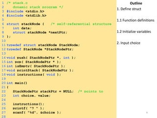 1 /* stack.c 
2 dynamic stack program */ 
3 #include <stdio.h> 
4 #include <stdlib.h> 
5 
6 struct stackNode { /* self-referential structure 
*7/ int data; 
8 struct stackNode *nextPtr; 
9 }; 
10 
11 typedef struct stackNode StackNode; 
12 typedef StackNode *StackNodePtr; 
13 
14 void push( StackNodePtr *, int ); 
15 int pop( StackNodePtr * ); 
16 int isEmpty( StackNodePtr ); 
17 void printStack( StackNodePtr ); 
18 void instructions( void ); 
19 
20 int main() 
21 { 
22 StackNodePtr stackPtr = NULL; /* points to 
s2t3ack itnotp c*h/oice, value; 
24 
25 instructions(); 
26 printf( "? " ); 
27 scanf( "%d", &choice ); 
28 
Outline 
1. Define struct 
1.1 Function definitions 
1.2 Initialize variables 
2. Input choice 
Saturday, August 30, 2014 8 
 
