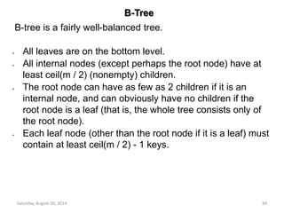 B-Tree 
B-tree is a fairly well-balanced tree. 
All leaves are on the bottom level. 
All internal nodes (except perhaps the root node) have at 
least ceil(m / 2) (nonempty) children. 
The root node can have as few as 2 children if it is an 
internal node, and can obviously have no children if the 
root node is a leaf (that is, the whole tree consists only of 
the root node). 
Each leaf node (other than the root node if it is a leaf) must 
contain at least ceil(m / 2) - 1 keys. 
Saturday, August 30, 2014 84 
 
