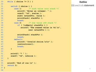 29 while ( choice != 3 ) { 
30 
31 switch ( choice ) { 
32 case 1: /* push value onto stack */ 
33 printf( "Enter an integer: " ); 
34 scanf( "%d", &value ); 
35 push( &stackPtr, value ); 
36 printStack( stackPtr ); 
37 break; 
38 case 2: /* pop value off stack */ 
39 if ( !isEmpty( stackPtr ) ) 
40 printf( "The popped value is %d.n", 
41 pop( &stackPtr ) ); 
42 
43 printStack( stackPtr ); 
44 break; 
45 default: 
46 printf( "Invalid choice.nn" ); 
47 instructions(); 
48 break; 
49 } 
50 
51 printf( "? " ); 
52 scanf( "%d", &choice ); 
53 } 
54 
55 printf( "End of run.n" ); 
56 return 0; 
57 } 
58 
Outline 
2.1 switch statement 
Saturday, August 30, 2014 9 
 