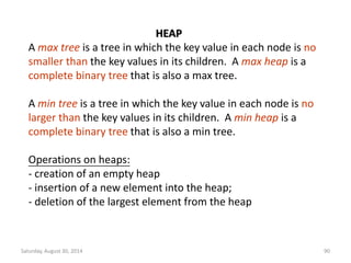 HEAP 
A max tree is a tree in which the key value in each node is no 
smaller than the key values in its children. A max heap is a 
complete binary tree that is also a max tree. 
A min tree is a tree in which the key value in each node is no 
larger than the key values in its children. A min heap is a 
complete binary tree that is also a min tree. 
Operations on heaps: 
- creation of an empty heap 
- insertion of a new element into the heap; 
- deletion of the largest element from the heap 
Saturday, August 30, 2014 90 
 