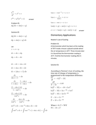 answer
Problem 05

answer

Solution 05

Elementary Applications
Newton's Law of Cooling

Let

Problem 01
A thermometer which has been at the reading
of 70°F inside a house is placed outside where
the air temperature is 10°F. Three minutes later
it is found that the thermometer reading is
25°F. Find the thermometer reading after 6
minutes.

Solution 01

According to Newton’s Law of cooling, the
time rate of change of temperature is
proportional to the temperature difference.

When t = 0, T = 70°F

 
