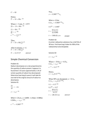 Thus,

Hence,
When x = 0.5xo

When t = 3 min, T = 25°F

answer

Thus,

After 6 minutes, t = 6
answer

Problem 02
A certain radioactive substance has a half-life of
38 hour. Find how long it takes for 90% of the
radioactivity to be dissipated.

Solution 02

Simple Chemical Conversion
When t = 38 hr, x = 0.5xo
Problem 01
Radium decomposes at a rate proportional to
the quantity of radium present. Suppose it is
found that in 25 years approximately 1.1% of
certain quantity of radium has decomposed.
Determine how long (in years) it will take for
one-half of the original amount of radium to
decompose.
Solution 01

Hence,

When 90% are dissipated, x = 0.1xo

answer
When t = 25 yrs., x = (100% - 1.1%)xo = 0.989xo

 