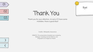 CREDITS: This presentation template was created by
Slidesgo, including icons by Flaticon, and
infographics & images by Freepik.
Thank You
Thank you for your attention, im sorry if I have some
mistakes. Have a good day!!
Credits : Wikipedia, livescience
01
02
03
Bye!
 