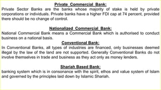 Private Commercial Bank:
Private Sector Banks are the banks whose majority of stake is held by private
corporations or individuals. Private banks have a higher FDI cap at 74 percent, provided
there should be no change of control.
Nationalized Commercial Bank:
National Commercial Bank means a Commercial Bank which is authorised to conduct
business on a national basis.
Conventional Bank:
In Conventional Banks, all types of industries are financed, only businesses deemed
illegal by the law of the land are not supported. Generally Conventional Banks do not
involve themselves in trade and business as they act only as money lenders.
Shariah Based Bank:
banking system which is in consonance with the spirit, ethos and value system of Islam
and governed by the principles laid down by Islamic Shariah.
 