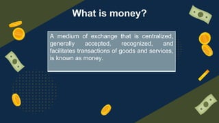 What is money?
A medium of exchange that is centralized,
generally accepted, recognized, and
facilitates transactions of goods and services,
is known as money.
 