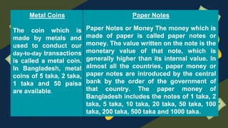 Metal Coins
The coin which is
made by metals and
used to conduct our
day-to-day transactions
is called a metal coin.
In Bangladesh, metal
coins of 5 taka, 2 taka,
1 taka and 50 paisa
are available.
Paper Notes
Paper Notes or Money The money which is
made of paper is called paper notes or
money. The value written on the note is the
monetary value of that note, which is
generally higher than its internal value. In
almost all the countries, paper money or
paper notes are introduced by the central
bank by the order of the government of
that country. The paper money of
Bangladesh includes the notes of 1 taka, 2
taka, 5 taka, 10 taka, 20 taka, 50 taka, 100
taka, 200 taka, 500 taka and 1000 taka.
 