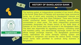 The banking system at independence consisted of two branch offices
of the former State Bank of Pakistan and seventeen large commercial
banks, two of which were controlled by Bangladeshi interests and
three by foreigners other than West Pakistanis. There were fourteen
smaller commercial banks. Virtually all banking services were
concentrated in urban areas. The newly independent government
immediately designated the Dhaka branch of the State Bank of
Pakistan as the central bank and renamed it the Bangladesh Bank.
The bank was responsible for regulating currency, controlling credit
and monetary policy, and administering exchange control and the
official foreign exchange reserves. The Bangladesh government
initially nationalized the entire domestic banking system and
proceeded to reorganize and rename the various banks. Foreign-
owned banks were permitted to continue doing business in
Bangladesh.
HISTORY OF BANGLADESH BANK
 