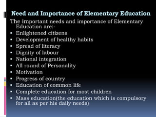 Need and Importance of Elementary Education
The important needs and importance of Elementary
Education are:-
 Enlightened citizens
 Development of healthy habits
 Spread of literacy
 Dignity of labour
 National integration
 All round of Personality
 Motivation
 Progress of country
 Education of common life
 Complete education for most children
 Mass education(the education which is compulsory
for all as per his daily needs)
 