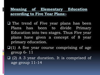 Meaning of Elementary Education
according to Five Year Plans:-
 The trend of Five year plans has been
Plans has been to divide Primary
Education into two stages. Thus Five year
plans have given a concept of 8 year
primary education.
(1) A five year course comprising of age
group 6- 11
 (2) A 3 year duration. It is comprised of
age group 11-14
 