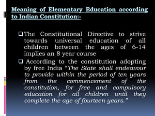 Meaning of Elementary Education according
to Indian Constitution:-
The Constitutional Directive to strive
towards universal education of all
children between the ages of 6-14
implies an 8 year course
 According to the constitution adopting
by free India “The State shall endeavour
to provide within the period of ten years
from the commencement of the
constitution, for free and compulsory
education for all children until they
complete the age of fourteen years.”
 