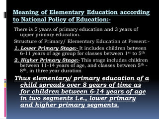 Meaning of Elementary Education according
to National Policy of Education:-
There is 5 years of primary education and 3 years of
upper primary education.
Structure of Primary/ Elementary Education at Present:-
1. Lower Primary Stage:- It includes children between
6-11 years of age group for classes between 1st to 5th
2. Higher Primary Stage:- This stage includes children
between 11-14 years of age, and classes between 5th -
8th, in three year duration
Thus elementary/ primary education of a
child spreads over 8 years of time as
for children between 6-14 years of age
in two segments i.e., lower primary
and higher primary segments.
 