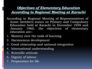 Objectives of Elementary Education
According to Regional Meeting at Karachi
According to Regional Meeting of Representatives of
Asian members states on Primary and Compulsory
Education held at Karachi in December 1959 and
January 1960, the objectives of elementary
education are:-
1. Mastery over the tools of learning
2. Harmonious development
3. Good citizenship and national integration
4. International understanding
5. Scientific attitude
6. Dignity of labour
7. Preparation for life
 
