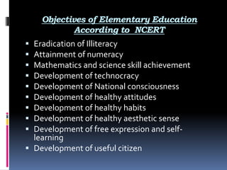 Objectives of Elementary Education
According to NCERT
 Eradication of Illiteracy
 Attainment of numeracy
 Mathematics and science skill achievement
 Development of technocracy
 Development of National consciousness
 Development of healthy attitudes
 Development of healthy habits
 Development of healthy aesthetic sense
 Development of free expression and self-
learning
 Development of useful citizen
 