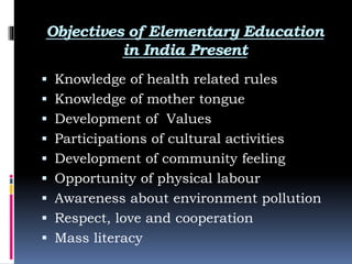 Objectives of Elementary Education
in India Present
 Knowledge of health related rules
 Knowledge of mother tongue
 Development of Values
 Participations of cultural activities
 Development of community feeling
 Opportunity of physical labour
 Awareness about environment pollution
 Respect, love and cooperation
 Mass literacy
 