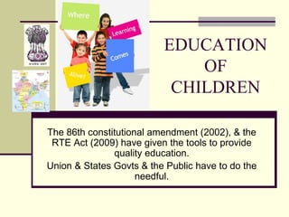 EDUCATION
OF
CHILDREN
The 86th constitutional amendment (2002), & the
RTE Act (2009) have given the tools to provide
quality education.
Union & States Govts & the Public have to do the
needful.
 