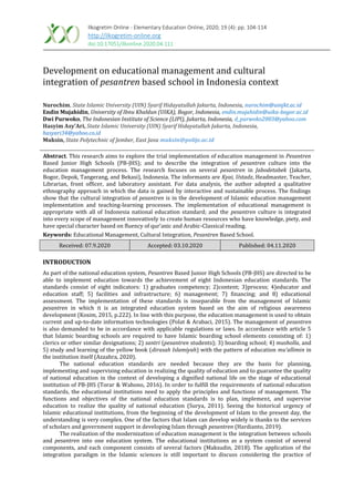 Ilkogretim Online - Elementary Education Online, 2020; 19 (4): pp. 104-114
http://ilkogretim-online.org
doi:10.17051/ilkonline.2020.04.111
Development on educational management and cultural
integration of pesantren based school in Indonesia context
Nurochim, State Islamic University (UIN) Syarif Hidayatullah Jakarta, Indonesia, nurochim@uinjkt.ac.id
Endin Mujahidin, University of Ibnu Khaldun (UIKA), Bogor, Indonesia, endin.mujahidin@uika-bogor.ac.id
Dwi Purwoko, The Indonesian Institute of Science (LIPI), Jakarta, Indonesia, d_purwoko2003@yahoo.com
Hasyim Asy’Ari, State Islamic University (UIN) Syarif Hidayatullah Jakarta, Indonesia,
hasyari34@yahoo.co.id
Muksin, State Polytechnic of Jember, East Java muksin@polije.ac.id
Abstract. This research aims to explore the trial implementation of education management in Pesantren
Based Junior High Schools (PB-JHS); and to describe the integration of pesantren culture into the
education management process. The research focuses on several pesantren in Jabodetabek (Jakarta,
Bogor, Depok, Tangerang, and Bekasi), Indonesia. The informants are Kyai, Ustadz, Headmaster, Teacher,
Librarian, front officer, and laboratory assistant. For data analysis, the author adopted a qualitative
ethnography approach in which the data is gained by interactive and sustainable process. The findings
show that the cultural integration of pesantren is in the development of Islamic education management
implementation and teaching-learning processes. The implementation of educational management is
appropriate with all of Indonesia national education standard; and the pesantren culture is integrated
into every scope of management innovatively to create human resources who have knowledge, piety, and
have special character based on fluency of qur’anic and Arabic-Classical reading.
Keywords: Educational Management, Cultural Integration, Pesantren Based School.
Received: 07.9.2020 Accepted: 03.10.2020 Published: 04.11.2020
INTRODUCTION
As part of the national education system, Pesantren Based Junior High Schools (PB-JHS) are directed to be
able to implement education towards the achievement of eight Indonesian education standards. The
standards consist of eight indicators: 1) graduates competency; 2)content; 3)process; 4)educator and
education staff; 5) facilities and infrastructure; 6) management; 7) financing; and 8) educational
assessment. The implementation of these standards is inseparable from the management of Islamic
pesantren in which it is an integrated education system based on the aim of religious awareness
development (Kosim, 2015, p.222). In line with this purpose, the education management is used to obtain
current and up-to-date information technologies (Polat & Arabaci, 2015). The management of pesantren
is also demanded to be in accordance with applicable regulations or laws. In accordance with article 5
that Islamic boarding schools are required to have Islamic boarding school elements consisting of: 1)
clerics or other similar designations; 2) santri (pesantren students); 3) boarding school; 4) musholla, and
5) study and learning of the yellow book (dirasah Islamiyah) with the pattern of education mu'allimin in
the institution itself (Azzahra, 2020).
The national education standards are needed because they are the basis for planning,
implementing and supervising education in realizing the quality of education and to guarantee the quality
of national education in the context of developing a dignified national life on the stage of educational
institution of PB-JHS (Torar & Wahono, 2016). In order to fulfill the requirements of national education
standards, the educational institutions need to apply the principles and functions of management. The
functions and objectives of the national education standards is to plan, implement, and supervise
education to realize the quality of national education (Surya, 2011). Seeing the historical urgency of
Islamic educational institutions, from the beginning of the development of Islam to the present day, the
understanding is very complex. One of the factors that Islam can develop widely is thanks to the services
of scholars and government support in developing Islam through pesantren (Hardianto, 2019).
The realization of the modernization of education management is the integration between schools
and pesantren into one education system. The educational institutions as a system consist of several
components, and each component consists of several factors (Maksudin, 2018). The application of the
integration paradigm in the Islamic sciences is still important to discuss considering the practice of
 