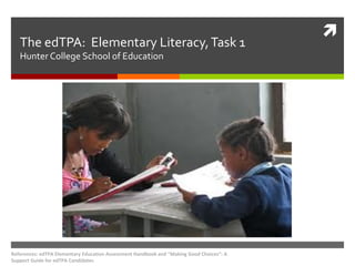 The edTPA: Elementary Literacy, Task 1
Hunter College School of Education

References: edTPA Elementary Education Assessment Handbook and "Making Good Choices”: A
Support Guide for edTPA Candidates



 