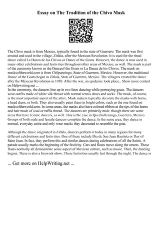Essay on The Tradition of the Chivo Mask
The Chivo mask is from Mexico, typically found in the state of Guerrero. The mask was first
created and used in the village, Zitlala, after the Mexican Revolution. It is used for the ritual
dance called La Danza de los Chivos or Dance of the Goats. However, the dance is now used in
many other celebrations and festivities throughout other areas of Mexico, as well. The mask is part
of the ceremony known as the Danceof the Goats or La Danza de los Chivos. The mask on
masksoftheworld.com is from Chilpancingo, State of Guerrero, Mexico. However, the traditional
Dance of the Goats began in Zitlala, State of Guerrero, Mexico. The villagers created the dance
after the Mexican Revolution in 1910. After the war, an epidemic took place... Show more content
on Helpwriting.net ...
In the ceremony, the dancers line up in two lines dancing while portraying goats. The dancers
wear outfits made of white silk thread with normal tennis shoes and socks. The mask, of course,
is the most important aspect of the attire. Mask makers typically decorate the masks with horns,
a head dress, or both. They also usually paint them in bright colors, such as the one found on
masksoftheworld.com. In some areas, the masks also have colored ribbon at the tips of the horns
and hair made of sisal or raffia thread. The dancers are primarily male, though there are some
areas that have female dancers, as well. This is the case in Quechultenango, Guerrero, Mexico.
Groups of both male and female dancers complete the dance. In the same area, they dance in
normal, everyday attire and only wear masks they decorated to resemble the goat.
Although the dance originated in Zitlala, dancers perform it today in many regions for many
different celebrations and festivities. One of these include Dia de San Juan Bautista or Day of
Saint Juan. In fact, they perform this and similar dances during celebrations of all the Saints. A
parade usually marks the beginning of the festivity. Cars and floats move along the streets. These
floats normally all demonstrate some aspect of Mexican culture, such as music. Then, the dancing
begins. There is also a firework show. These festivities usually last through the night. The dance is
... Get more on HelpWriting.net ...
 