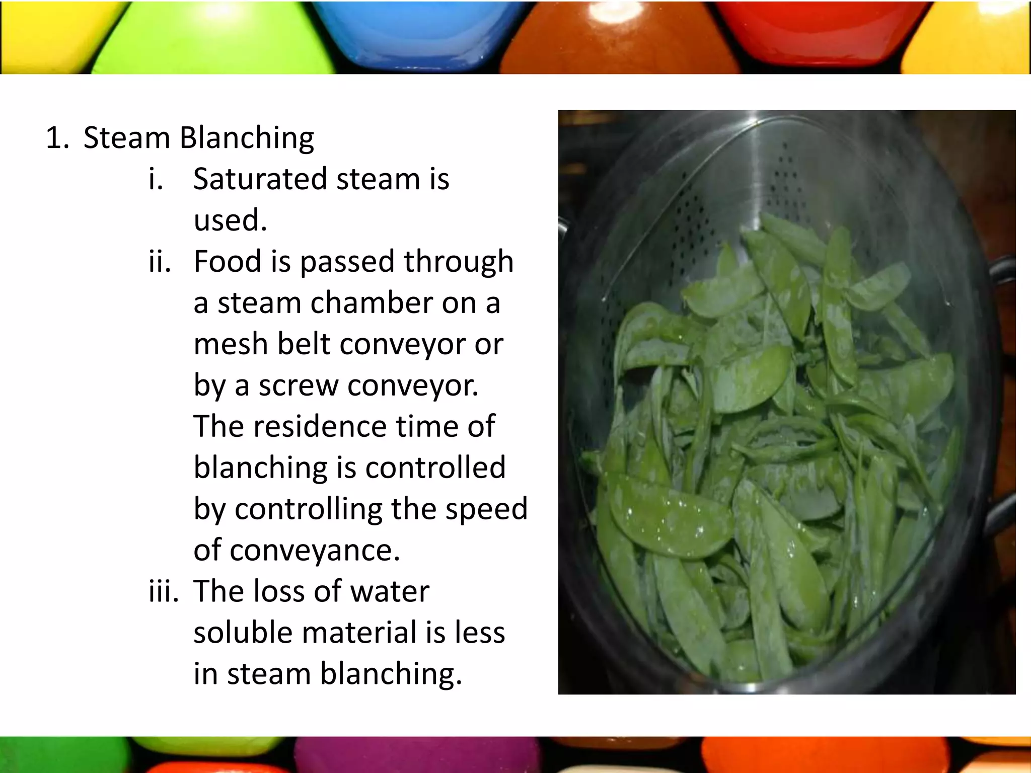 1. Steam Blanching
i. Saturated steam is
used.
ii. Food is passed through
a steam chamber on a
mesh belt conveyor or
by a screw conveyor.
The residence time of
blanching is controlled
by controlling the speed
of conveyance.
iii. The loss of water
soluble material is less
in steam blanching.
 