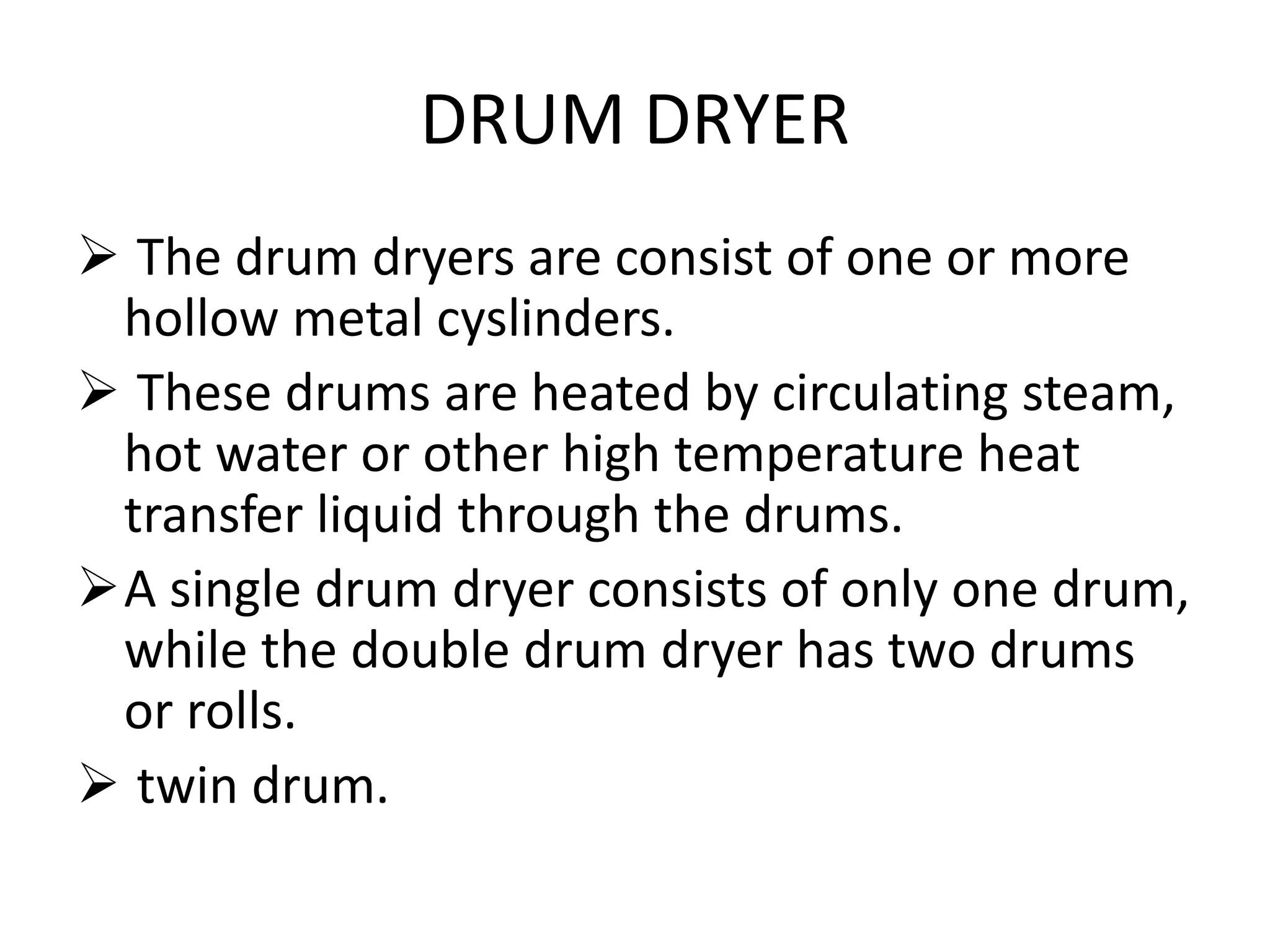 DRUM DRYER
 The drum dryers are consist of one or more
hollow metal cyslinders.
 These drums are heated by circulating steam,
hot water or other high temperature heat
transfer liquid through the drums.
A single drum dryer consists of only one drum,
while the double drum dryer has two drums
or rolls.
 twin drum.
 