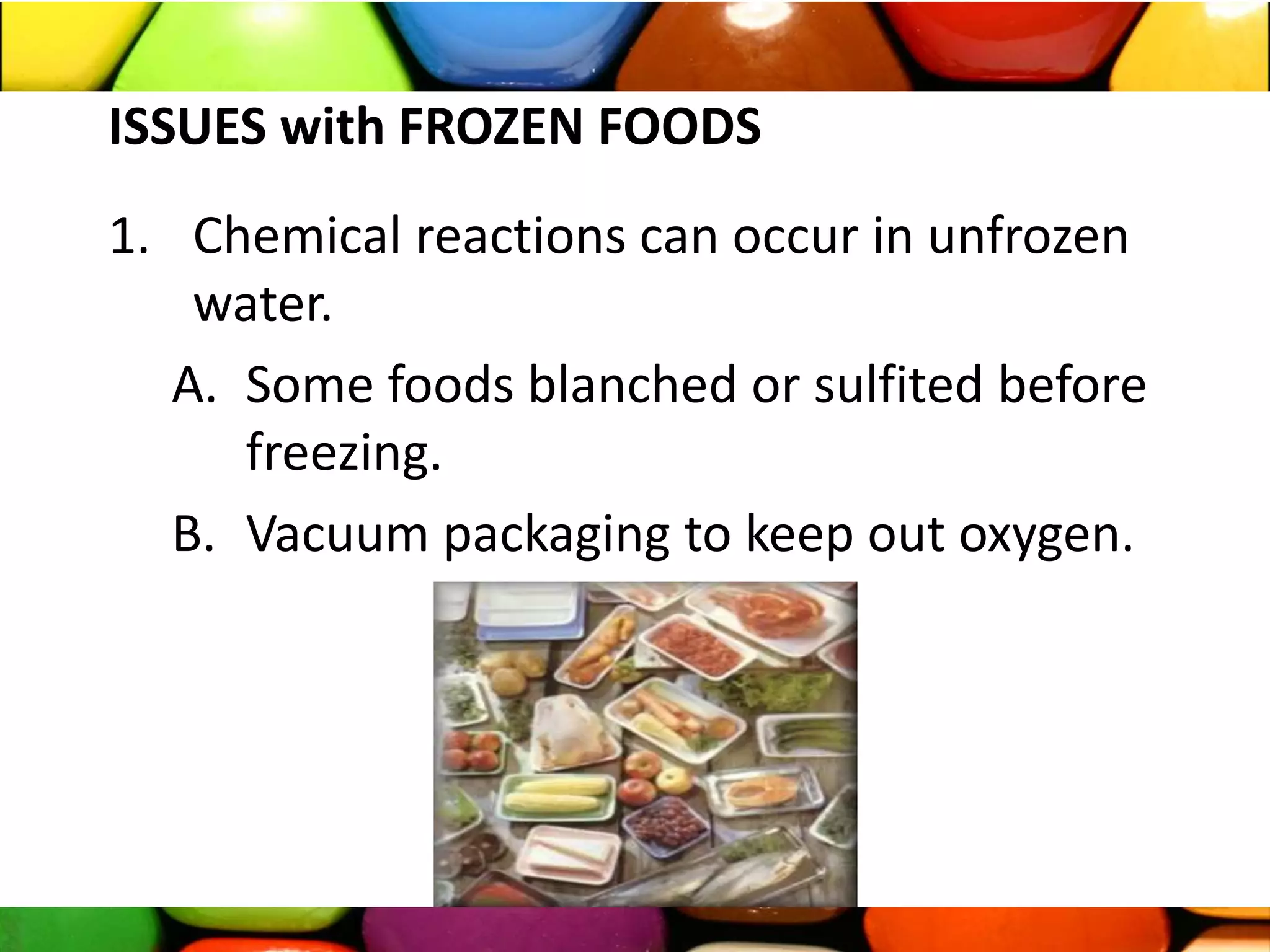 ISSUES with FROZEN FOODS
1. Chemical reactions can occur in unfrozen
water.
A. Some foods blanched or sulfited before
freezing.
B. Vacuum packaging to keep out oxygen.
 