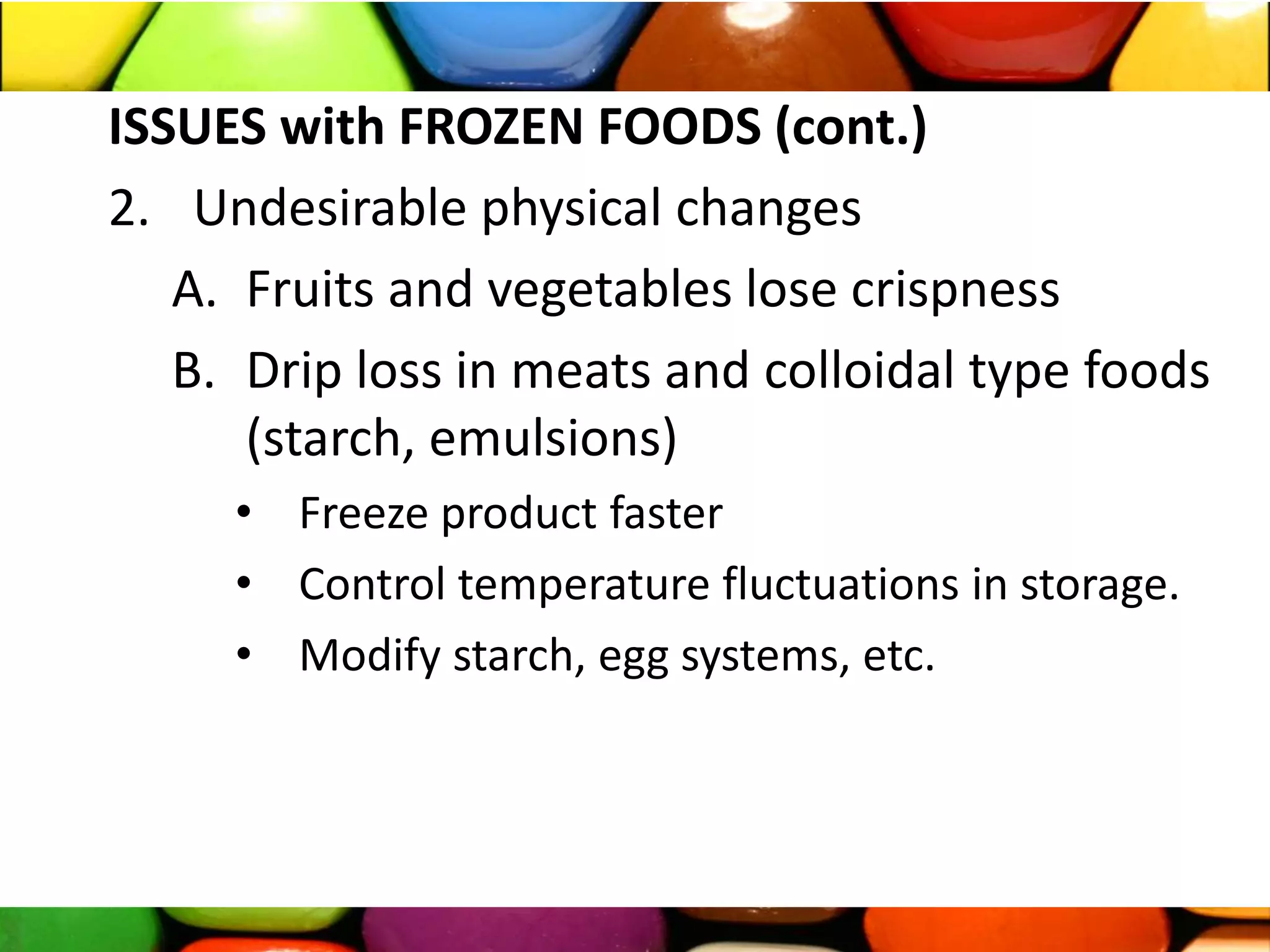 ISSUES with FROZEN FOODS (cont.)
2. Undesirable physical changes
A. Fruits and vegetables lose crispness
B. Drip loss in meats and colloidal type foods
(starch, emulsions)
• Freeze product faster
• Control temperature fluctuations in storage.
• Modify starch, egg systems, etc.
 