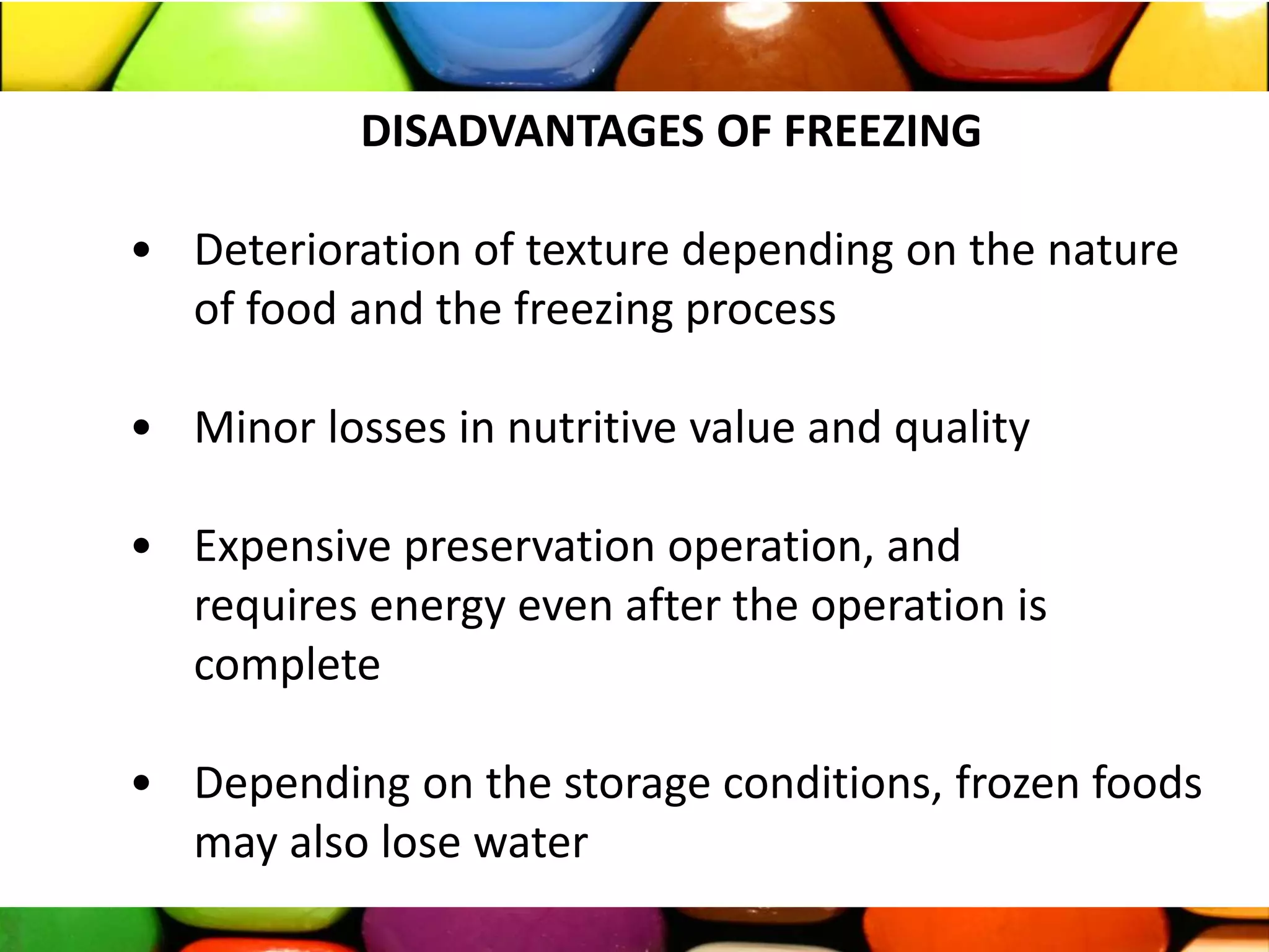DISADVANTAGES OF FREEZING
• Deterioration of texture depending on the nature
of food and the freezing process
• Minor losses in nutritive value and quality
• Expensive preservation operation, and
requires energy even after the operation is
complete
• Depending on the storage conditions, frozen foods
may also lose water
 