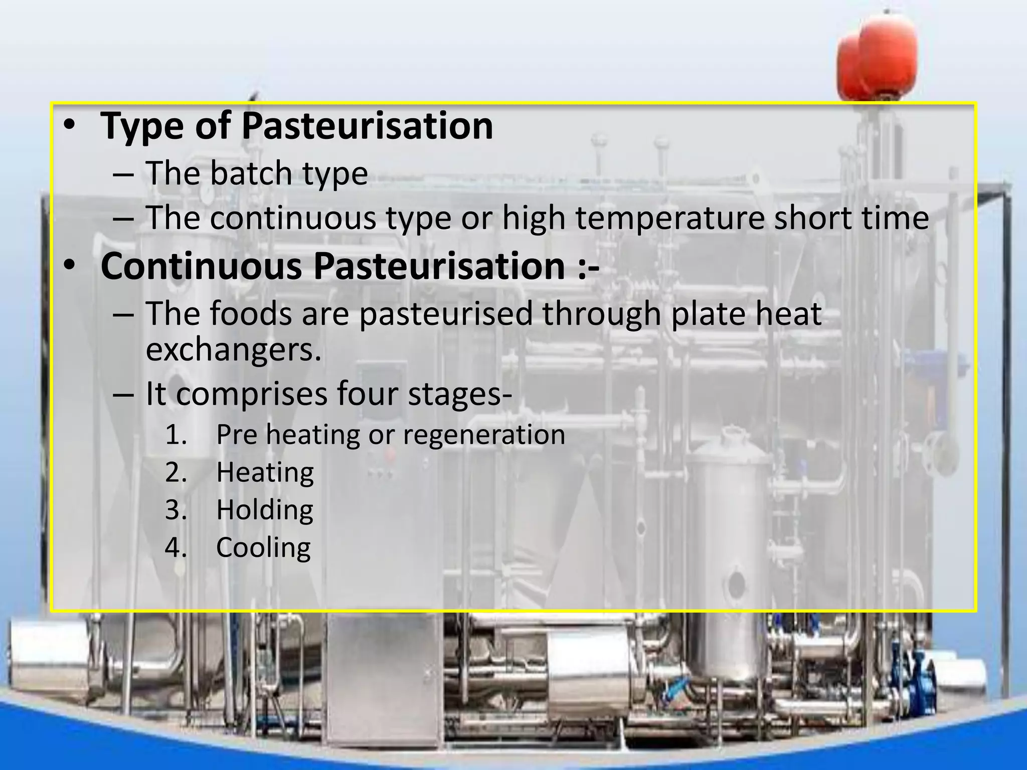 • Type of Pasteurisation
– The batch type
– The continuous type or high temperature short time
• Continuous Pasteurisation :-
– The foods are pasteurised through plate heat
exchangers.
– It comprises four stages-
1. Pre heating or regeneration
2. Heating
3. Holding
4. Cooling
 