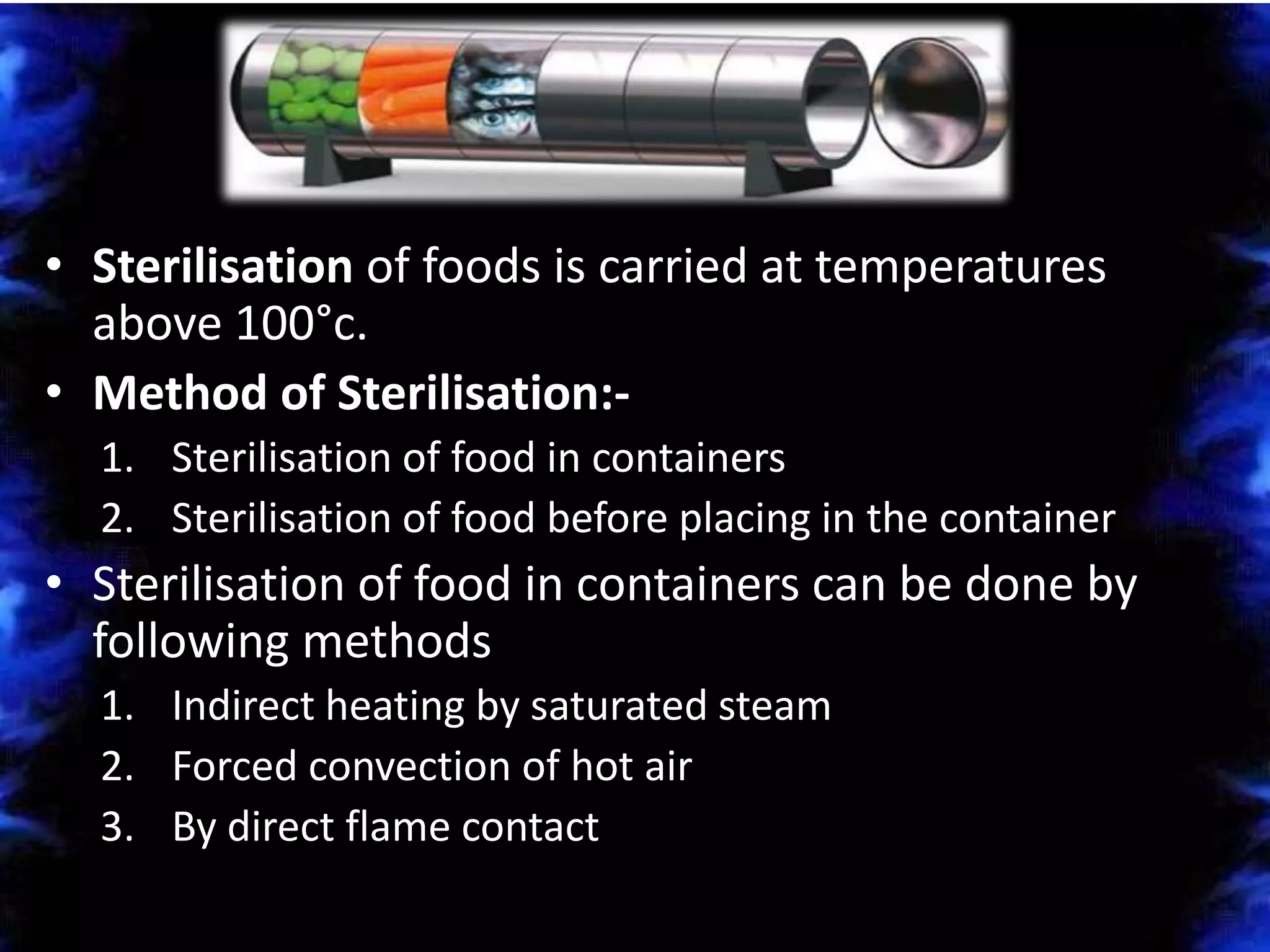 • Sterilisation of foods is carried at temperatures
above 100°c.
• Method of Sterilisation:-
1. Sterilisation of food in containers
2. Sterilisation of food before placing in the container
• Sterilisation of food in containers can be done by
following methods
1. Indirect heating by saturated steam
2. Forced convection of hot air
3. By direct flame contact
 