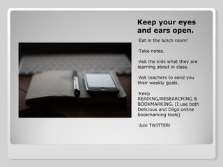 Keep your eyes and ears open. Eat in the lunch room! Take notes. Ask the kids what they are learning about in class.  Ask teachers to send you their weekly goals.  Keep READING/RESEARCHING & BOOKMARKING. (I use both Delicious and Diigo online bookmarking tools) Join TWITTER! 