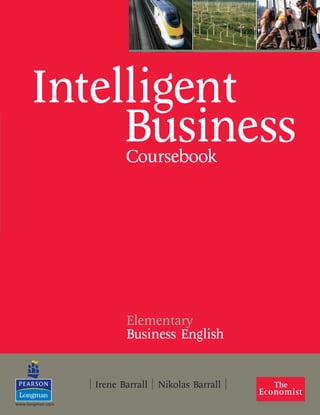 Coursebook
Elementary
Business English
| Irene Barrall | Nikolas Barrall |
|IntelligentBusiness|ElementaryCoursebook||Barrall|Barrall|
Learn Business
• Topic-based Coursebook provides an accessible introduction to key concepts in
today’s business world
• Informative and up-to-date authentic material from the Economist
• Fully benchmarked alongside the Cambridge BEC exam suite and Common
European Framework
• Workbook with extensive exam practice and BULATS Practice Test
• Thorough writing support in dedicated Style Guide booklet
Do Business
• Skills Book provides intensive, skills-based training in executive business
skills. Accompanying interactive CDROM includes audio material for self-study
• Core syllabus allows Skills Book to be used independently or as a
fully-integrated Coursebook supplement
Intelligent
Business
Coursebook with Style Guide booklet
Workbook with audio CD
Skills Book with interactive CDROM
Teacher’s Book
www.intelligent-business.org
www.longman.com
ELEMCBKCOVER.qxd 7/11/07 14:35 Page 1
 