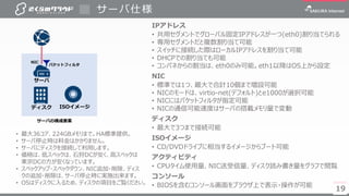 19
サーバ仕様
19
サーバ
パケットフィルタ
IPアドレス
• 共用セグメントでグローバル固定IPアドレスが一つ(eth0)割り当てられる
• 専用セグメントだと複数割り当て可能
• スイッチに接続した際はローカルIPアドレスを割り当て可能
• DHCPでの割り当ても可能
• コンパネからの割当は、eth0のみ可能。eth1以降はOS上から設定
NIC
• 標準では1つ、最大で合計10個まで増設可能
• NICのモードは、virtio-net(デフォルト)とe1000が選択可能
• NICにはパケットフィルタが指定可能
• NICの通信可能速度はサーバの搭載メモリ量で変動
ディスク
• 最大で3つまで接続可能
ISOイメージ
• CD/DVDドライブに相当するイメージからブート可能
アクティビティ
• CPUタイム使用量、NIC送受信量、ディスク読み書き量をグラフで閲覧
コンソール
• BIOSを含むコンソール画面をブラウザ上で表示・操作が可能
• 最大36コア、224GBメモリまで。HA標準提供。
• サーバ停止時は料金はかかりません。
• サーバにディスクを接続して利用します。
• 価格は、低スペックは、石狩DCが安く、高スペックは
東京DCの方が安くなっています。
• スペックアップ・スペックダウン、NIC追加・削除、ディス
クの追加・削除は、サーバ停止時に実施出来ます。
• OSはディスクに入るため、ディスクの項目をご覧ください。
ディスク ISOイメージ
NIC
サーバの構成要素
 